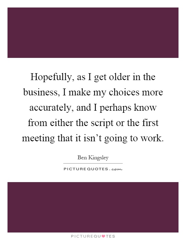 Hopefully, as I get older in the business, I make my choices more accurately, and I perhaps know from either the script or the first meeting that it isn't going to work Picture Quote #1