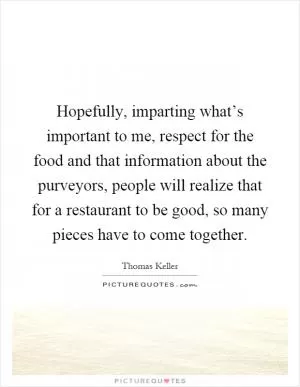 Hopefully, imparting what’s important to me, respect for the food and that information about the purveyors, people will realize that for a restaurant to be good, so many pieces have to come together Picture Quote #1
