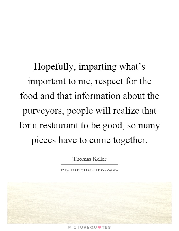 Hopefully, imparting what's important to me, respect for the food and that information about the purveyors, people will realize that for a restaurant to be good, so many pieces have to come together Picture Quote #1