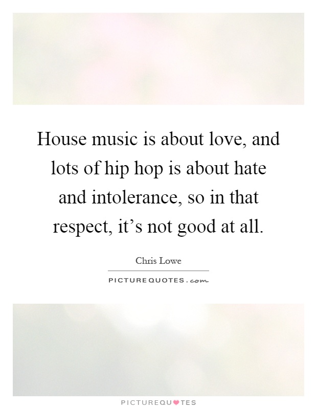 House music is about love, and lots of hip hop is about hate and intolerance, so in that respect, it's not good at all Picture Quote #1