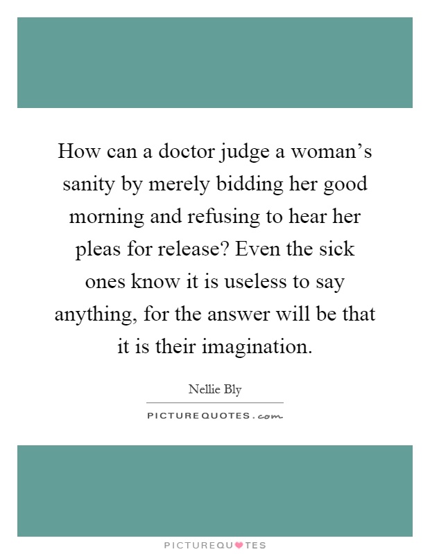 How can a doctor judge a woman's sanity by merely bidding her good morning and refusing to hear her pleas for release? Even the sick ones know it is useless to say anything, for the answer will be that it is their imagination Picture Quote #1