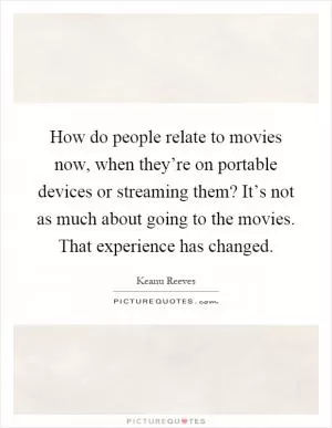 How do people relate to movies now, when they’re on portable devices or streaming them? It’s not as much about going to the movies. That experience has changed Picture Quote #1