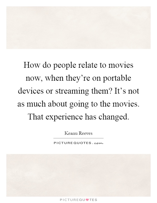 How do people relate to movies now, when they're on portable devices or streaming them? It's not as much about going to the movies. That experience has changed Picture Quote #1