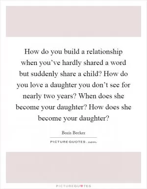 How do you build a relationship when you’ve hardly shared a word but suddenly share a child? How do you love a daughter you don’t see for nearly two years? When does she become your daughter? How does she become your daughter? Picture Quote #1