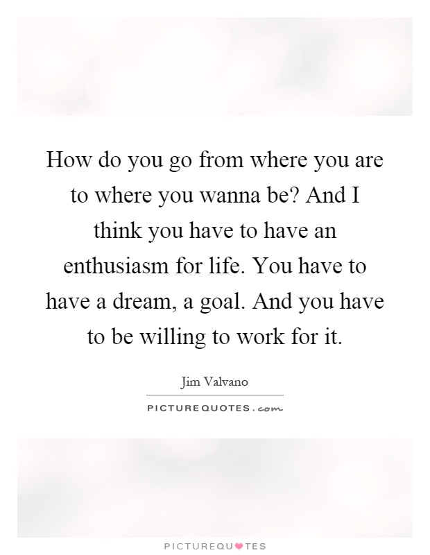 How do you go from where you are to where you wanna be? And I think you have to have an enthusiasm for life. You have to have a dream, a goal. And you have to be willing to work for it Picture Quote #1