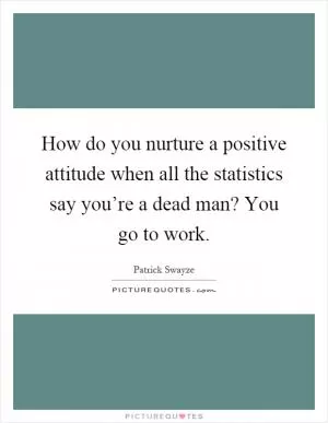 How do you nurture a positive attitude when all the statistics say you’re a dead man? You go to work Picture Quote #1
