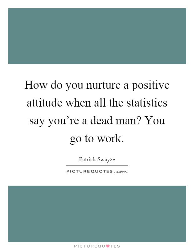 How do you nurture a positive attitude when all the statistics say you're a dead man? You go to work Picture Quote #1
