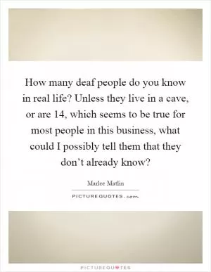 How many deaf people do you know in real life? Unless they live in a cave, or are 14, which seems to be true for most people in this business, what could I possibly tell them that they don’t already know? Picture Quote #1