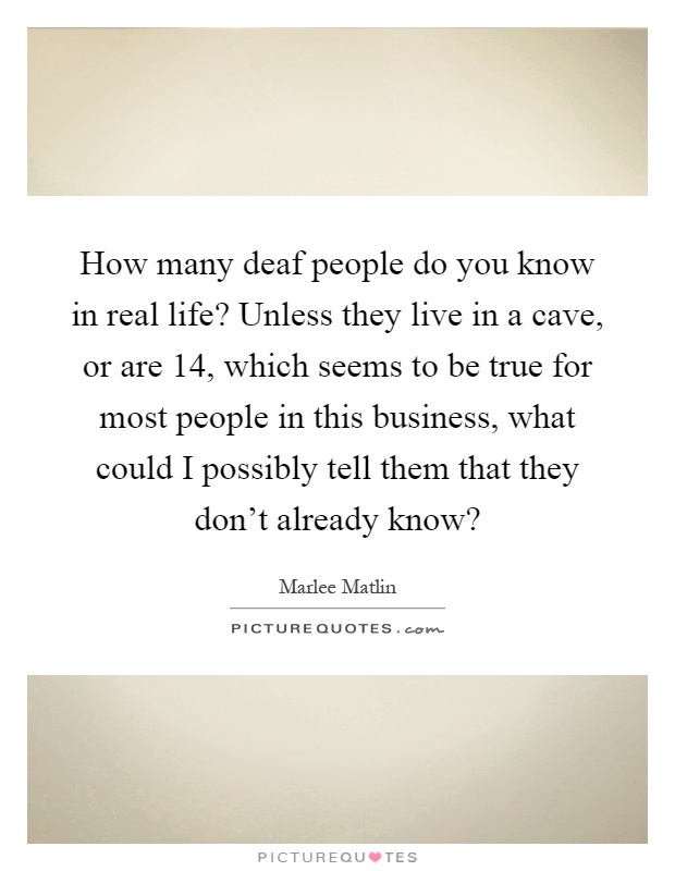 How many deaf people do you know in real life? Unless they live in a cave, or are 14, which seems to be true for most people in this business, what could I possibly tell them that they don't already know? Picture Quote #1