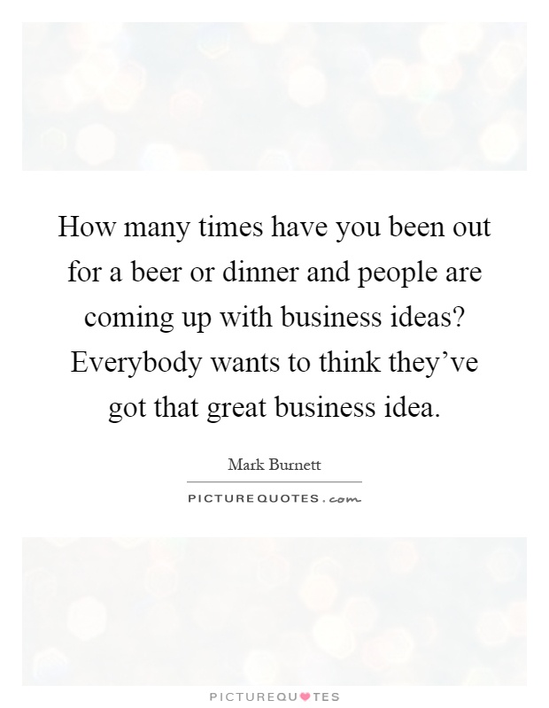 How many times have you been out for a beer or dinner and people are coming up with business ideas? Everybody wants to think they've got that great business idea Picture Quote #1