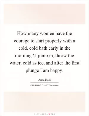 How many women have the courage to start properly with a cold, cold bath early in the morning? I jump in, throw the water, cold as ice, and after the first plunge I am happy Picture Quote #1