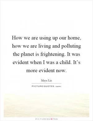 How we are using up our home, how we are living and polluting the planet is frightening. It was evident when I was a child. It’s more evident now Picture Quote #1