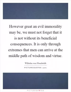 However great an evil immorality may be, we must not forget that it is not without its beneficial consequences. It is only through extremes that men can arrive at the middle path of wisdom and virtue Picture Quote #1