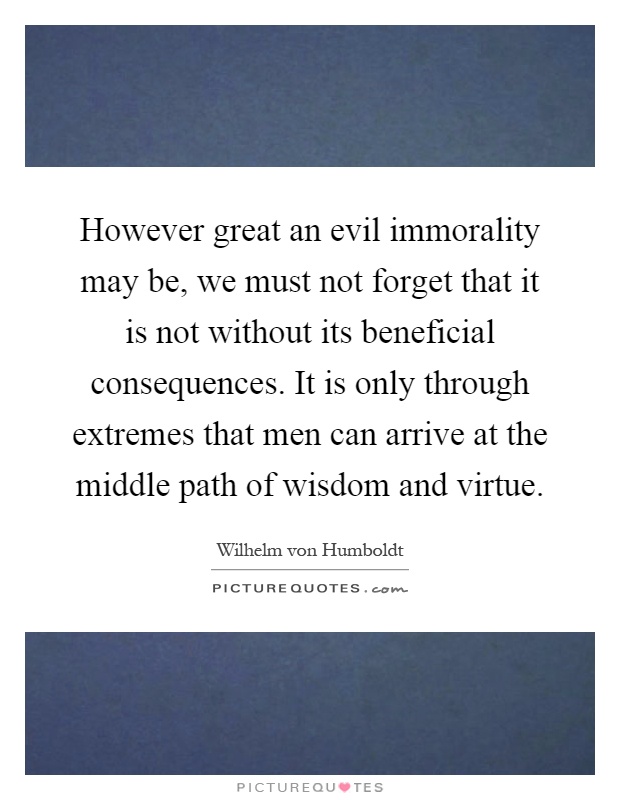 However great an evil immorality may be, we must not forget that it is not without its beneficial consequences. It is only through extremes that men can arrive at the middle path of wisdom and virtue Picture Quote #1