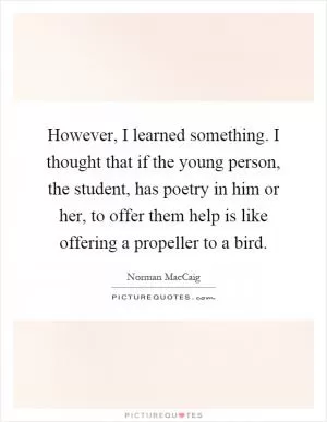 However, I learned something. I thought that if the young person, the student, has poetry in him or her, to offer them help is like offering a propeller to a bird Picture Quote #1