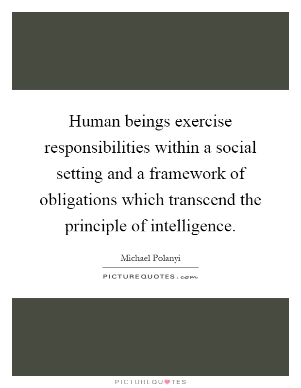 Human beings exercise responsibilities within a social setting and a framework of obligations which transcend the principle of intelligence Picture Quote #1