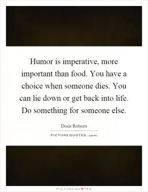Humor is imperative, more important than food. You have a choice when someone dies. You can lie down or get back into life. Do something for someone else Picture Quote #1