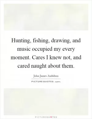 Hunting, fishing, drawing, and music occupied my every moment. Cares I knew not, and cared naught about them Picture Quote #1