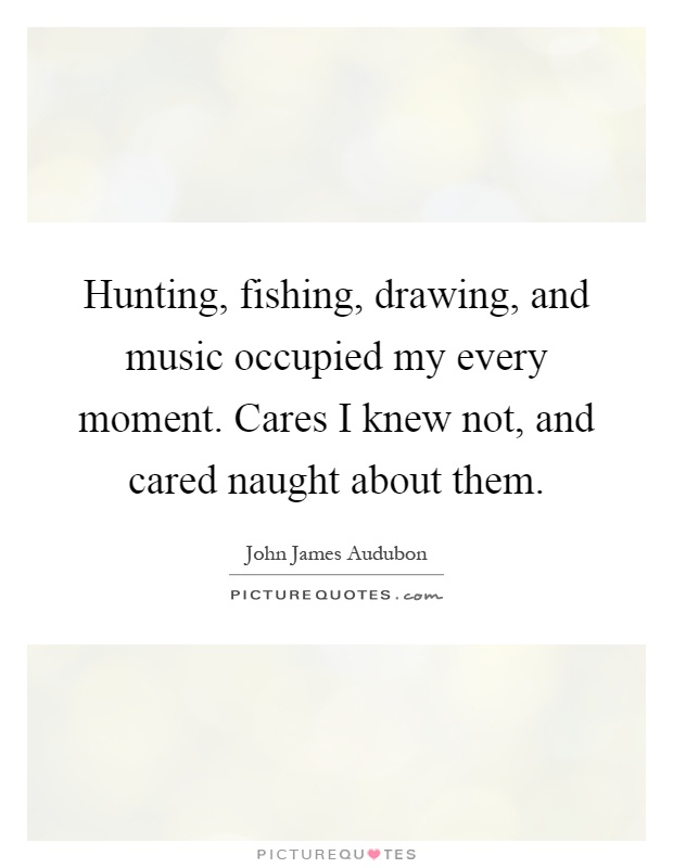 Hunting, fishing, drawing, and music occupied my every moment. Cares I knew not, and cared naught about them Picture Quote #1