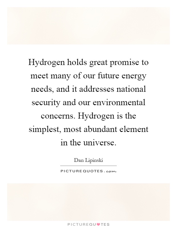 Hydrogen holds great promise to meet many of our future energy needs, and it addresses national security and our environmental concerns. Hydrogen is the simplest, most abundant element in the universe Picture Quote #1