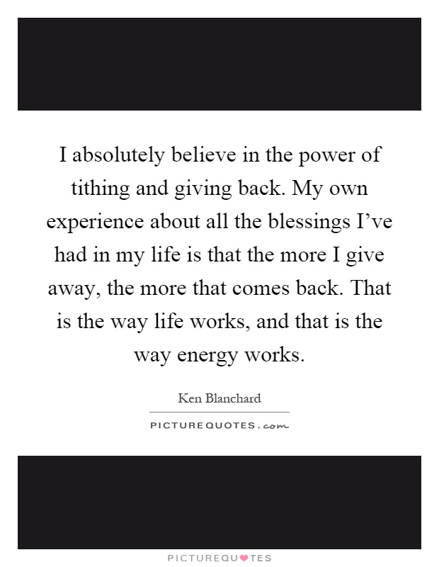 I absolutely believe in the power of tithing and giving back. My own experience about all the blessings I've had in my life is that the more I give away, the more that comes back. That is the way life works, and that is the way energy works Picture Quote #1
