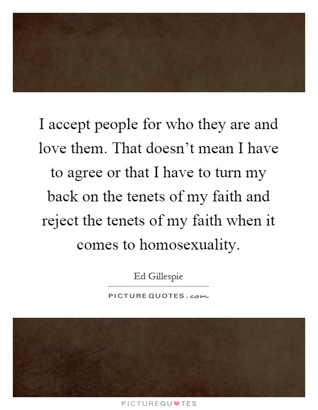 I accept people for who they are and love them. That doesn't mean I have to agree or that I have to turn my back on the tenets of my faith and reject the tenets of my faith when it comes to homosexuality Picture Quote #1