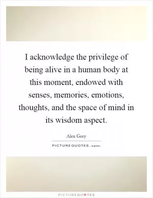 I acknowledge the privilege of being alive in a human body at this moment, endowed with senses, memories, emotions, thoughts, and the space of mind in its wisdom aspect Picture Quote #1