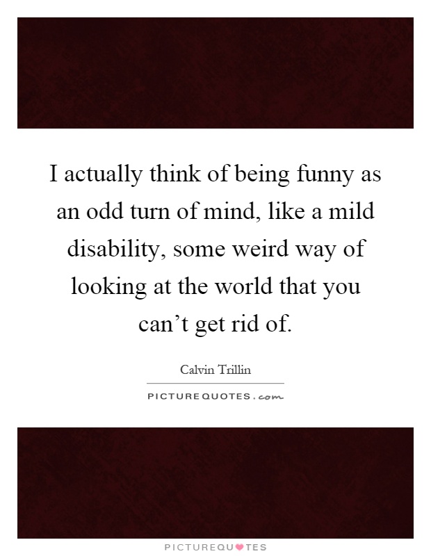 I actually think of being funny as an odd turn of mind, like a mild disability, some weird way of looking at the world that you can't get rid of Picture Quote #1