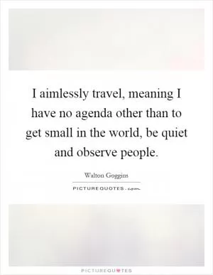 I aimlessly travel, meaning I have no agenda other than to get small in the world, be quiet and observe people Picture Quote #1