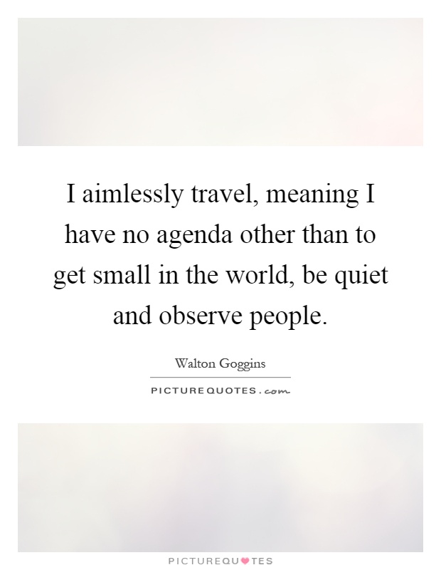 I aimlessly travel, meaning I have no agenda other than to get small in the world, be quiet and observe people Picture Quote #1