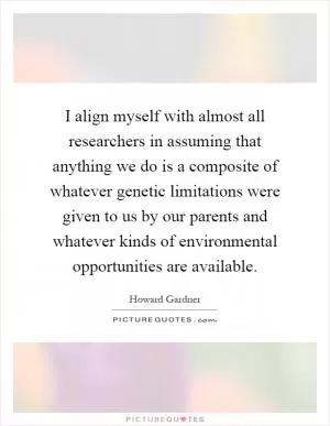 I align myself with almost all researchers in assuming that anything we do is a composite of whatever genetic limitations were given to us by our parents and whatever kinds of environmental opportunities are available Picture Quote #1