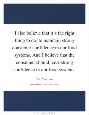 I also believe that it’s the right thing to do, to maintain strong consumer confidence in our food systems. And I believe that the consumer should have strong confidence in our food systems Picture Quote #1