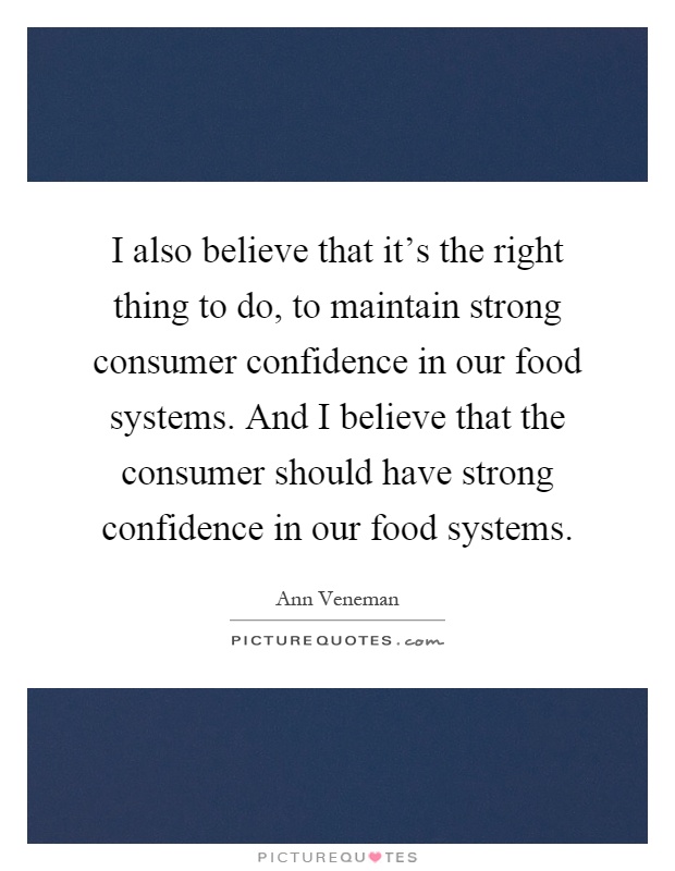 I also believe that it's the right thing to do, to maintain strong consumer confidence in our food systems. And I believe that the consumer should have strong confidence in our food systems Picture Quote #1