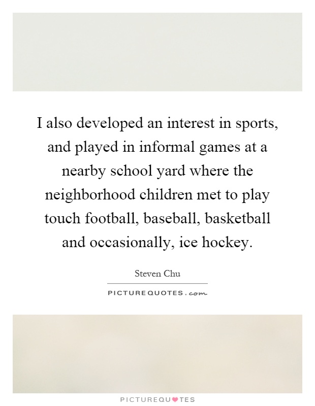 I also developed an interest in sports, and played in informal games at a nearby school yard where the neighborhood children met to play touch football, baseball, basketball and occasionally, ice hockey Picture Quote #1