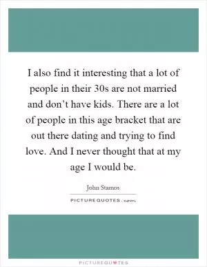 I also find it interesting that a lot of people in their 30s are not married and don’t have kids. There are a lot of people in this age bracket that are out there dating and trying to find love. And I never thought that at my age I would be Picture Quote #1