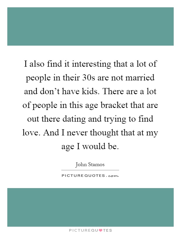 I also find it interesting that a lot of people in their 30s are not married and don't have kids. There are a lot of people in this age bracket that are out there dating and trying to find love. And I never thought that at my age I would be Picture Quote #1