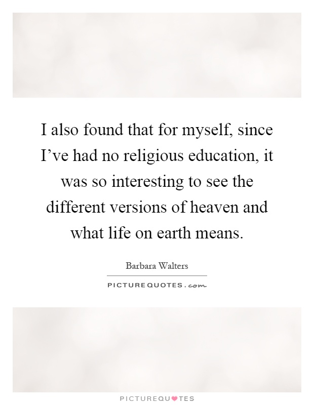 I also found that for myself, since I've had no religious education, it was so interesting to see the different versions of heaven and what life on earth means Picture Quote #1