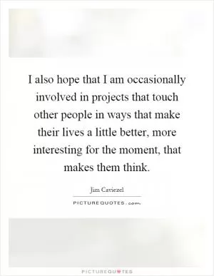 I also hope that I am occasionally involved in projects that touch other people in ways that make their lives a little better, more interesting for the moment, that makes them think Picture Quote #1