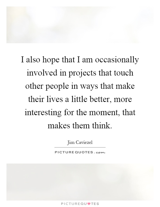 I also hope that I am occasionally involved in projects that touch other people in ways that make their lives a little better, more interesting for the moment, that makes them think Picture Quote #1