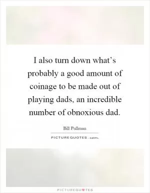 I also turn down what’s probably a good amount of coinage to be made out of playing dads, an incredible number of obnoxious dad Picture Quote #1