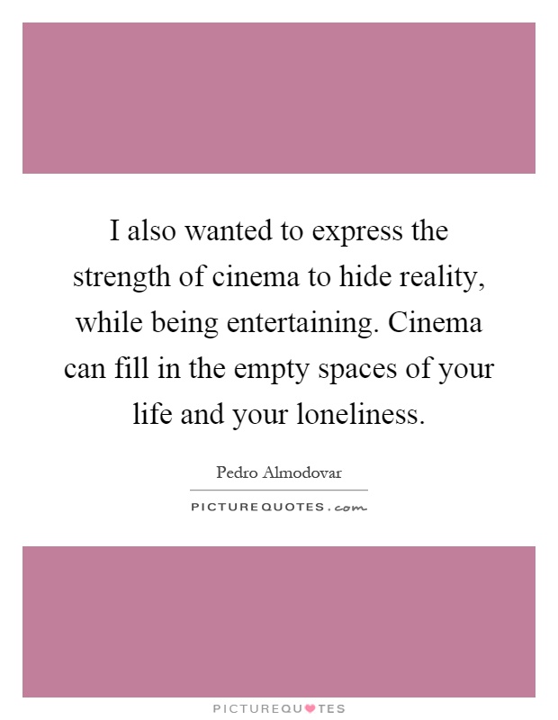I also wanted to express the strength of cinema to hide reality, while being entertaining. Cinema can fill in the empty spaces of your life and your loneliness Picture Quote #1