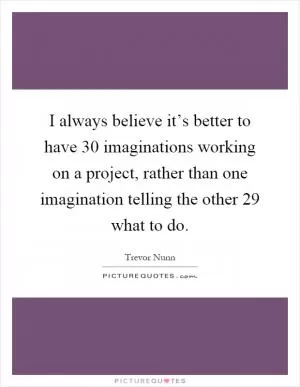 I always believe it’s better to have 30 imaginations working on a project, rather than one imagination telling the other 29 what to do Picture Quote #1