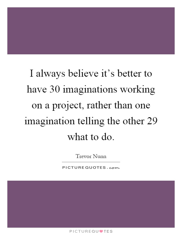 I always believe it's better to have 30 imaginations working on a project, rather than one imagination telling the other 29 what to do Picture Quote #1