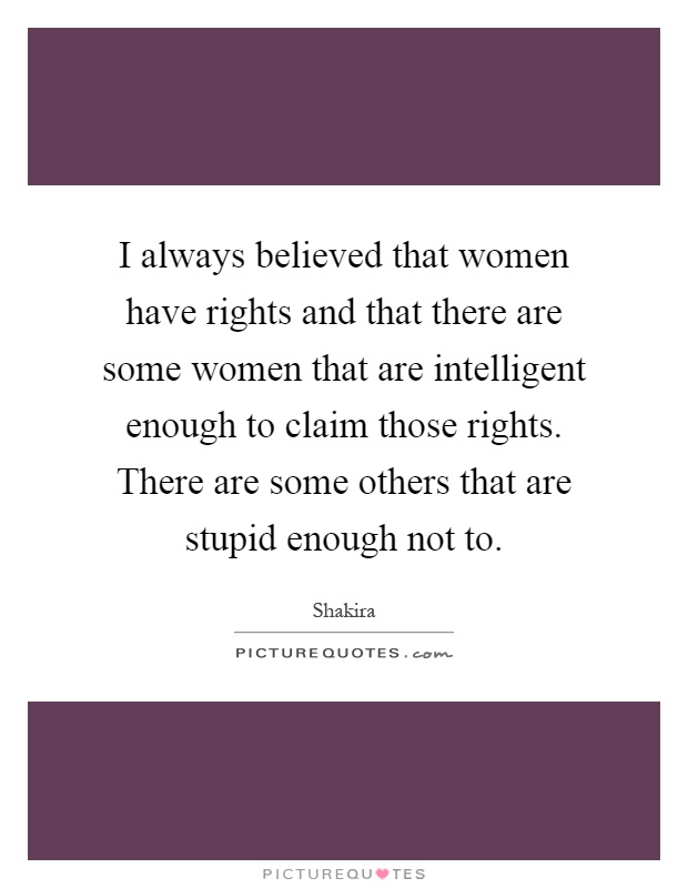 I always believed that women have rights and that there are some women that are intelligent enough to claim those rights. There are some others that are stupid enough not to Picture Quote #1