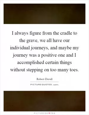I always figure from the cradle to the grave, we all have our individual journeys, and maybe my journey was a positive one and I accomplished certain things without stepping on too many toes Picture Quote #1