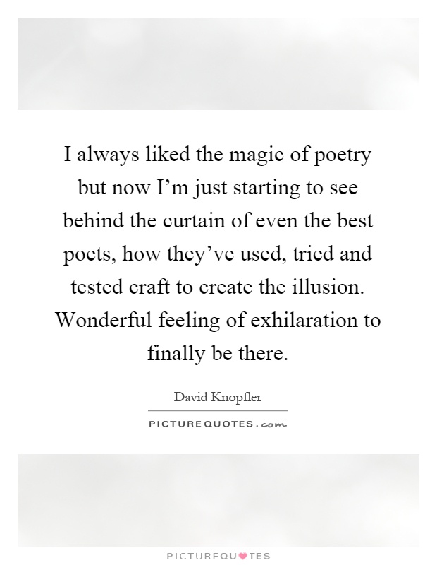 I always liked the magic of poetry but now I'm just starting to see behind the curtain of even the best poets, how they've used, tried and tested craft to create the illusion. Wonderful feeling of exhilaration to finally be there Picture Quote #1