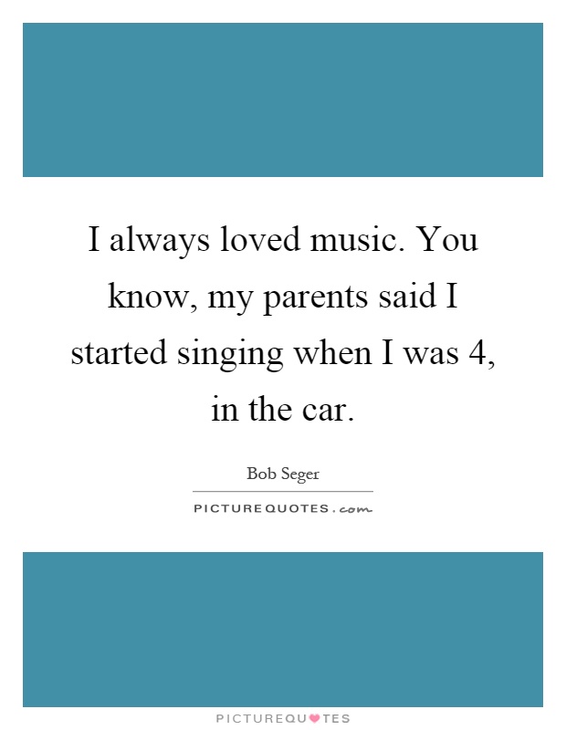 I always loved music. You know, my parents said I started singing when I was 4, in the car Picture Quote #1
