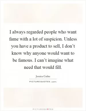 I always regarded people who want fame with a lot of suspicion. Unless you have a product to sell, I don’t know why anyone would want to be famous. I can’t imagine what need that would fill Picture Quote #1