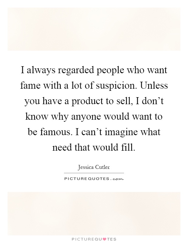 I always regarded people who want fame with a lot of suspicion. Unless you have a product to sell, I don't know why anyone would want to be famous. I can't imagine what need that would fill Picture Quote #1
