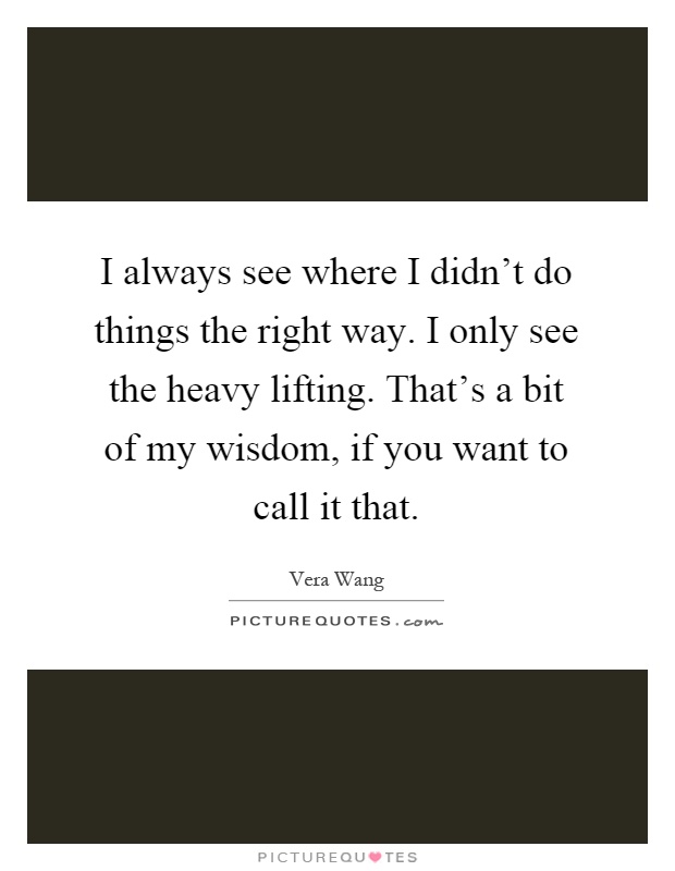 I always see where I didn't do things the right way. I only see the heavy lifting. That's a bit of my wisdom, if you want to call it that Picture Quote #1